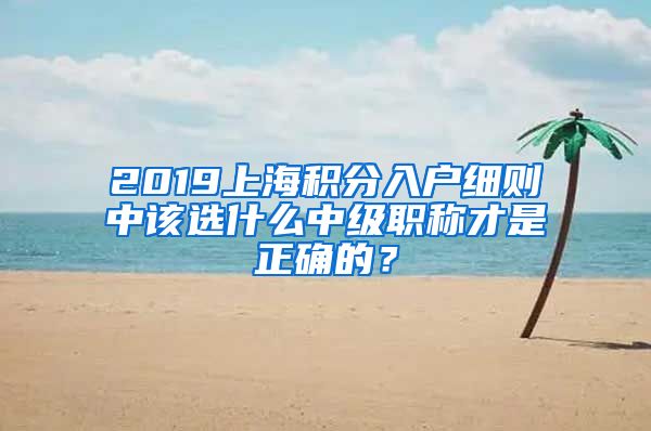 2019上海积分入户细则中该选什么中级职称才是正确的？