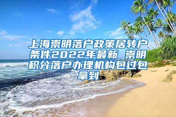 上海崇明落户政策居转户条件2022年最新 崇明积分落户办理机构包过包拿到