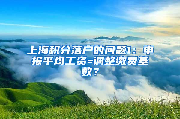 上海积分落户的问题1：申报平均工资=调整缴费基数？