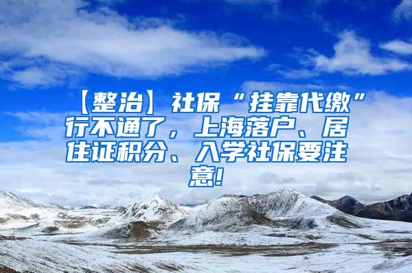 【整治】社保“挂靠代缴”行不通了，上海落户、居住证积分、入学社保要注意!