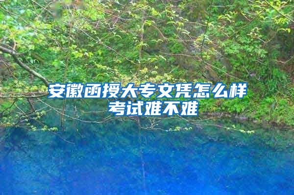 安徽函授大专文凭怎么样 考试难不难