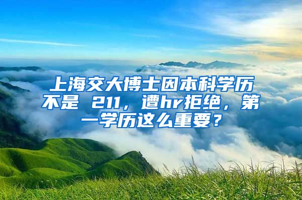 上海交大博士因本科学历不是 211，遭hr拒绝，第一学历这么重要？