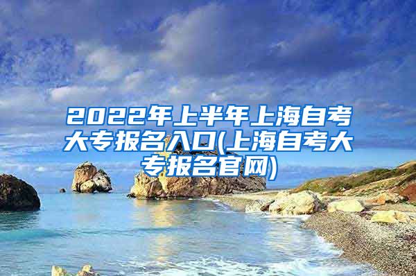 2022年上半年上海自考大专报名入口(上海自考大专报名官网)