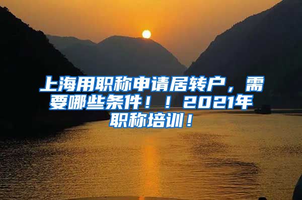 上海用职称申请居转户，需要哪些条件！！2021年职称培训！