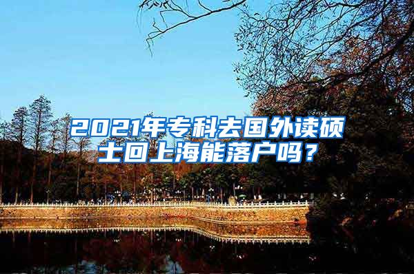 2021年专科去国外读硕士回上海能落户吗？