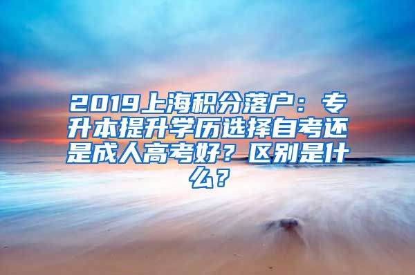 2019上海积分落户：专升本提升学历选择自考还是成人高考好？区别是什么？