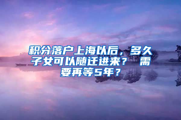 积分落户上海以后，多久子女可以随迁进来？ 需要再等5年？