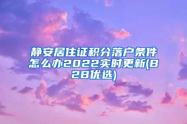 静安居住证积分落户条件怎么办2022实时更新(B2B优选)