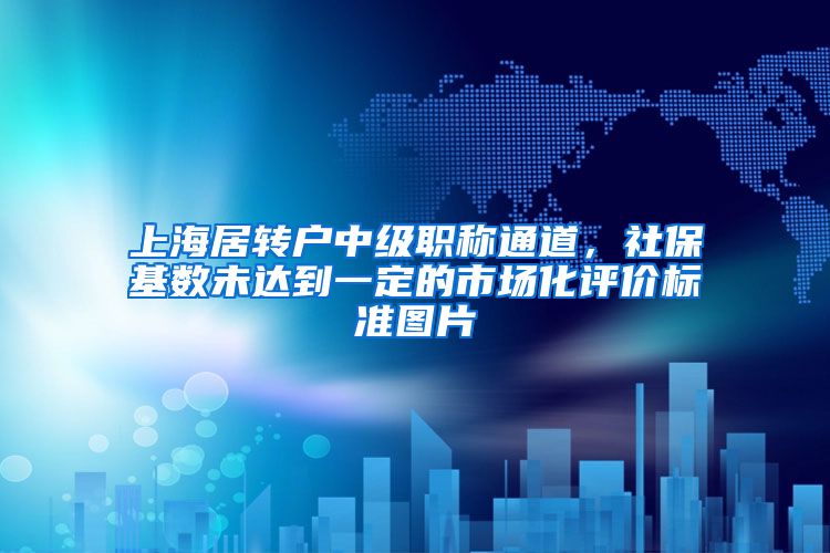 上海居转户中级职称通道，社保基数未达到一定的市场化评价标准图片