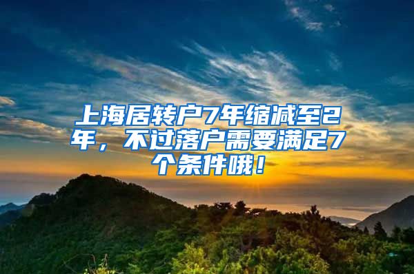 上海居转户7年缩减至2年，不过落户需要满足7个条件哦！