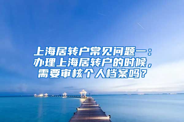 上海居转户常见问题一：办理上海居转户的时候，需要审核个人档案吗？