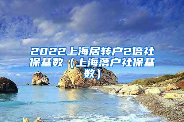2022上海居转户2倍社保基数（上海落户社保基数）