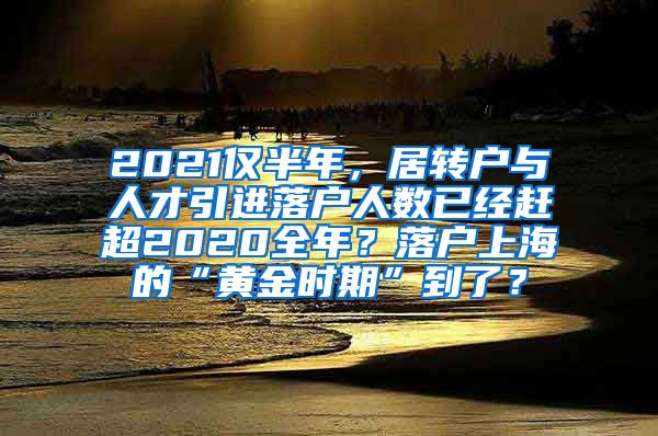2021仅半年，居转户与人才引进落户人数已经赶超2020全年？落户上海的“黄金时期”到了？