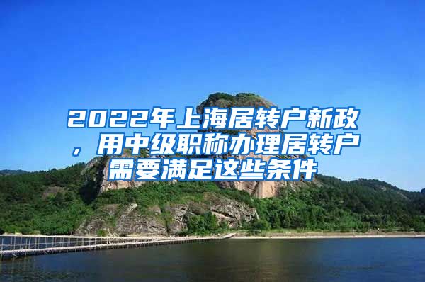 2022年上海居转户新政，用中级职称办理居转户需要满足这些条件