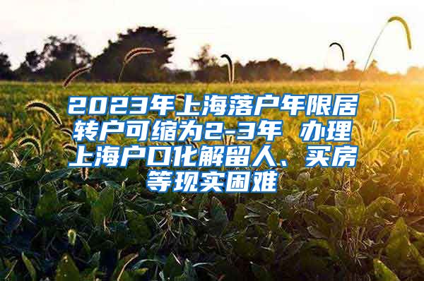 2023年上海落户年限居转户可缩为2-3年 办理上海户口化解留人、买房等现实困难