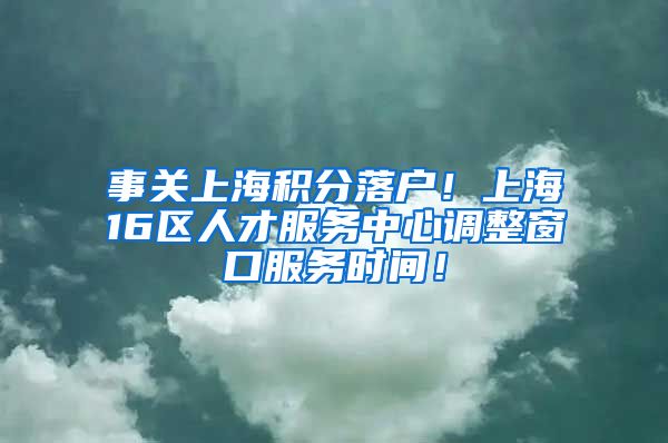 事关上海积分落户！上海16区人才服务中心调整窗口服务时间！