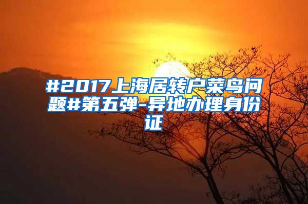 #2017上海居转户菜鸟问题#第五弹-异地办理身份证