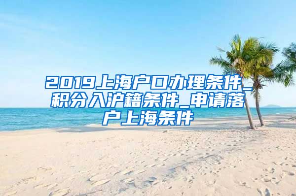 2019上海户口办理条件_积分入沪籍条件_申请落户上海条件