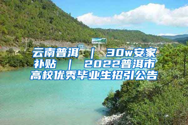 云南普洱 ｜ 30w安家补贴 ｜ 2022普洱市高校优秀毕业生招引公告