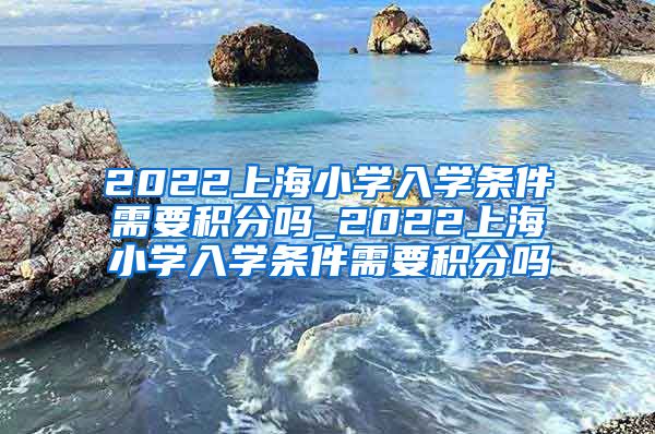 2022上海小学入学条件需要积分吗_2022上海小学入学条件需要积分吗