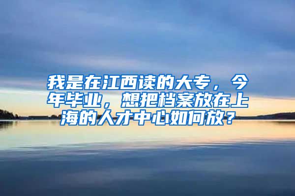 我是在江西读的大专，今年毕业，想把档案放在上海的人才中心如何放？