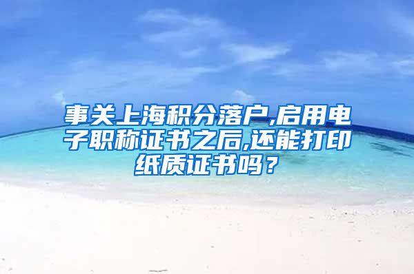事关上海积分落户,启用电子职称证书之后,还能打印纸质证书吗？