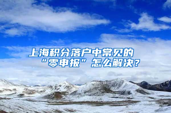 上海积分落户中常见的“零申报”怎么解决？