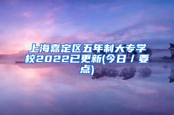 上海嘉定区五年制大专学校2022已更新(今日／要点)