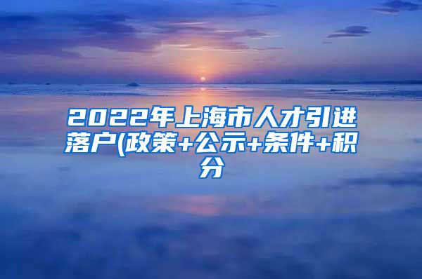 2022年上海市人才引进落户(政策+公示+条件+积分