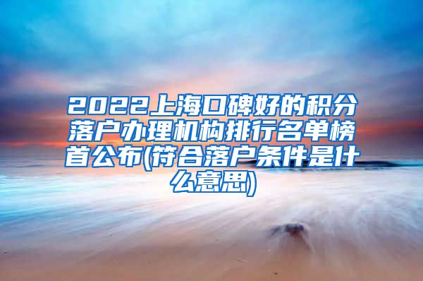 2022上海口碑好的积分落户办理机构排行名单榜首公布(符合落户条件是什么意思)