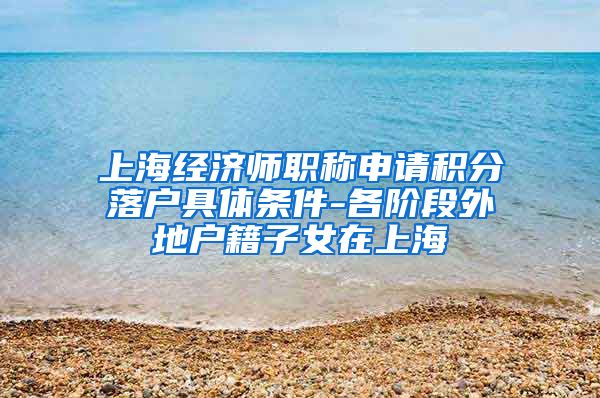 上海经济师职称申请积分落户具体条件-各阶段外地户籍子女在上海