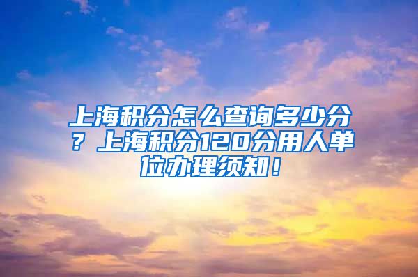 上海积分怎么查询多少分？上海积分120分用人单位办理须知！