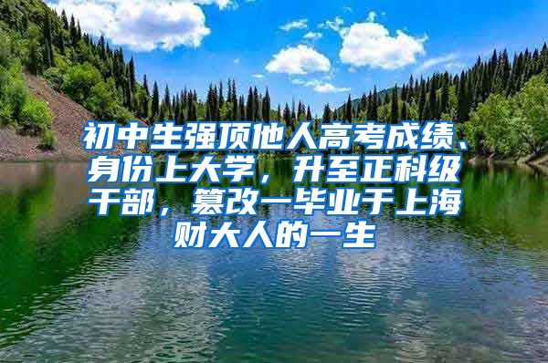 初中生强顶他人高考成绩、身份上大学，升至正科级干部，篡改一毕业于上海财大人的一生