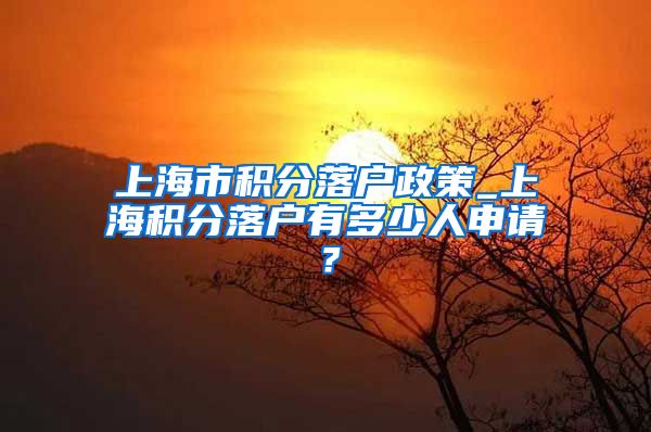 上海市积分落户政策_上海积分落户有多少人申请？