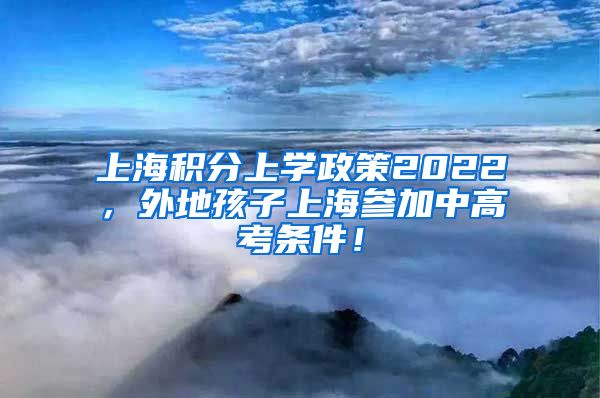 上海积分上学政策2022，外地孩子上海参加中高考条件！