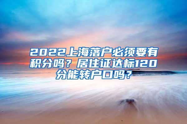 2022上海落户必须要有积分吗？居住证达标120分能转户口吗？