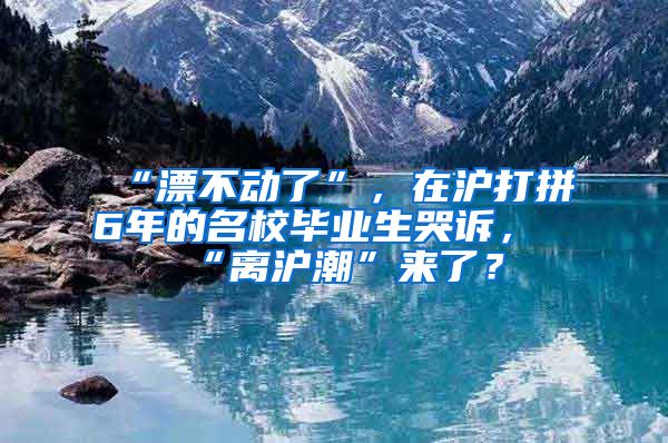 “漂不动了”，在沪打拼6年的名校毕业生哭诉，“离沪潮”来了？