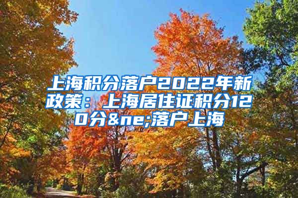 上海积分落户2022年新政策：上海居住证积分120分≠落户上海