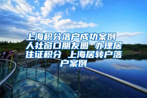 上海积分落户成功案例 人社窗口朋友圈 办理居住证积分 上海居转户落户案例