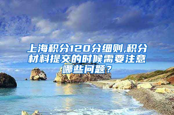 上海积分120分细则,积分材料提交的时候需要注意哪些问题？