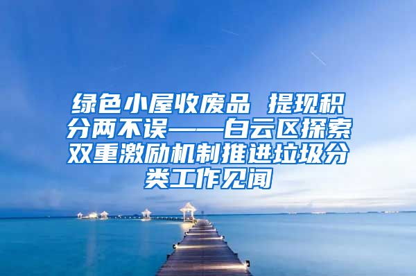 绿色小屋收废品 提现积分两不误——白云区探索双重激励机制推进垃圾分类工作见闻