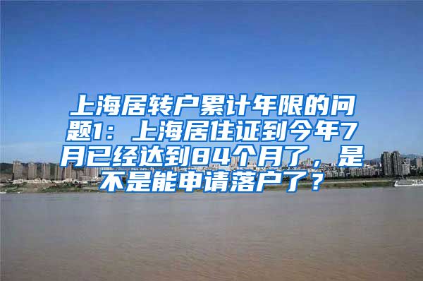上海居转户累计年限的问题1：上海居住证到今年7月已经达到84个月了，是不是能申请落户了？