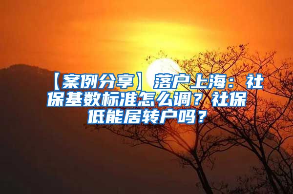 【案例分享】落户上海：社保基数标准怎么调？社保低能居转户吗？