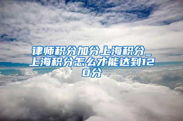 律师积分加分上海积分_上海积分怎么才能达到120分