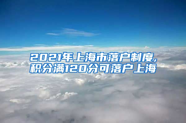 2021年上海市落户制度,积分满120分可落户上海