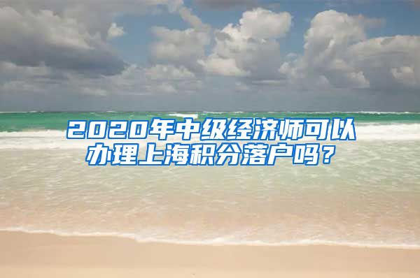 2020年中级经济师可以办理上海积分落户吗？