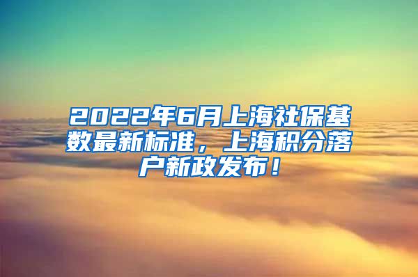 2022年6月上海社保基数最新标准，上海积分落户新政发布！
