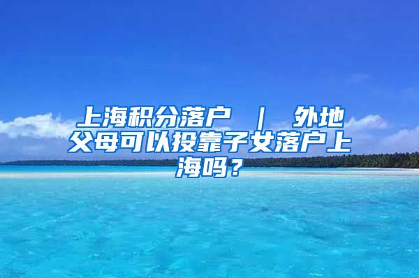 上海积分落户 ｜ 外地父母可以投靠子女落户上海吗？