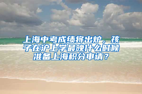 上海中考成绩将出炉，孩子在沪上学最晚什么时候准备上海积分申请？