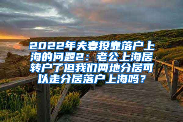 2022年夫妻投靠落户上海的问题2：老公上海居转户了但我们两地分居可以走分居落户上海吗？